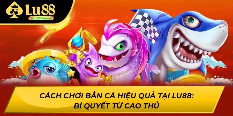 Cách Chơi Bắn Cá Hiệu Quả Tại LU88: Bí Quyết Từ Cao Thủ